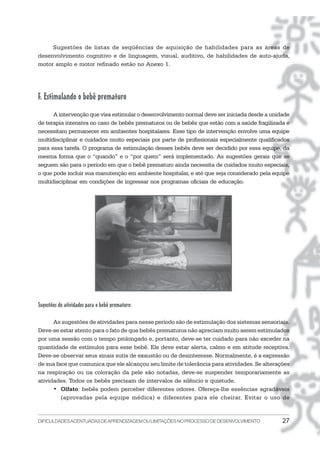 DIFICULDADESACENTUADASDEAPRENDIZAGEMOULIMITAÇÕESNOPROCESSODEDESENVOLVIMENTO 27
Sugestões de listas de seqüências de aquisição de habilidades para as áreas de
desenvolvimento cognitivo e de linguagem, visual, auditivo, de habilidades de auto-ajuda,
motor amplo e motor refinado estão no Anexo 1.
F. Estimulando o bebê prematuro
A intervenção que visa estimular o desenvolvimento normal deve ser iniciada desde a unidade
de terapia intensiva no caso de bebês prematuros ou de bebês que estão com a saúde fragilizada e
necessitam permanecer em ambientes hospitalares. Esse tipo de intervenção envolve uma equipe
multidisciplinar e cuidados muito especiais por parte de profissionais especialmente qualificados
para essa tarefa. O programa de estimulação desses bebês deve ser decidido por essa equipe, da
mesma forma que o “quando” e o “por quem” será implementado. As sugestões gerais que se
seguem são para o período em que o bebê prematuro ainda necessita de cuidados muito especiais,
o que pode incluir sua manutenção em ambiente hospitalar, e até que seja considerado pela equipe
multidisciplinar em condições de ingressar nos programas oficiais de educação.
Sugestões de atividades para o bebê prematuro:
As sugestões de atividades para nesse período são de estimulação dos sistemas sensoriais.
Deve-se estar atento para o fato de que bebês prematuros não apreciam muito serem estimulados
por uma sessão com o tempo prolongado e, portanto, deve-se ter cuidado para não exceder na
quantidade de estímulos para esse bebê. Ele deve estar alerta, calmo e em atitude receptiva.
Deve-se observar seus sinais sutis de exaustão ou de desinteresse. Normalmente, é a expressão
de sua face que comunica que ele alcançou seu limite de tolerância para atividades. Se alterações
na respiração ou na coloração da pele são notadas, deve-se suspender temporariamente as
atividades. Todos os bebês precisam de intervalos de silêncio e quietude.
• Olfato: bebês podem perceber diferentes odores. Ofereça-lhe essências agradáveis
(aprovadas pela equipe médica) e diferentes para ele cheirar. Evitar o uso de
 