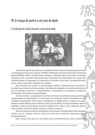 DIFICULDADESACENTUADASDEAPRENDIZAGEMOULIMITAÇÕESNOPROCESSODEDESENVOLVIMENTO 29
III. A criança de quatro a seis anos de idade
A. A educação da criança de quatro a seis anos de idade
A educação infantil deve basear seu trabalho em dois âmbitos: formação pessoal e social
e conhecimentos de mundo, segundo o RCNEI - Referencial curricular nacional para a educação
infantil (BRASIL, 2001b). Por meio desses âmbitos, o educador deve desenvolver, de maneira
integrada, todo o trabalho direcionado para construção do conhecimento do mundo, das
diversas formas de linguagem, da matemática, da música e das artes, do desenvolvimento
motor, social, emocional e cognitivo das crianças.
Para obtenção do sucesso na aprendizagem infantil, o educador deve considerar a
interação com crianças de diversas idades, em diferentes situações, os conhecimentos prévios
que as crianças já possuem, a individualidade, a diversidade e a resolução de problemas
desafiadores como forma de aprendizagem.
A rotina escolar e a organização do tempo são fatores importantes porque permitem a
sistematização do planejamento e a otimização dos resultados. Assim, consideram-se como
atividades permanentes, entre outras, brincadeiras no espaço interno e externo da escola,
rodinha, hora de história, hora do fazer de conta, hora de música, hora das novidades, oficinas,
cantinhos, atelier, hora do lanche, rotina de cuidados com o corpo e com o ambiente, hora de
lavar as mãos, escovar os dentes, guardar o material usado etc.
Deve-se ensinar por meio da brincadeira, do movimento e da afetividade. Nas atividades
lúdicas com as crianças, deve-se cuidar para não estar rotulando, diagnosticando ou
estigmatizando-as.
Essa criança está agora em sua melhor fase de desenvolvimento físico, emocional e
 