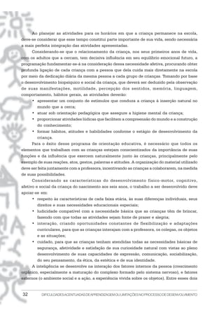 32 DIFICULDADESACENTUADASDEAPRENDIZAGEMOULIMITAÇÕESNOPROCESSODEDESENVOLVIMENTO
Ao planejar as atividades para os horários em que a criança permanece na escola,
deve-se considerar que esse tempo constitui parte importante de sua vida, sendo necessária
a mais perfeita integração das atividades apresentadas.
Considerando-se que o relacionamento da criança, nos seus primeiros anos de vida,
com os adultos que a cercam, tem decisiva influência em seu equilíbrio emocional futuro, a
programação fundamentar-se-á na consideração dessa necessidade afetiva, procurando obter
profunda ligação de cada criança com a pessoa que dela cuida mais diretamente na escola
por meio da dedicação diária da mesma pessoa a cada grupo de crianças. Tomando por base
o desenvolvimento biopsíquico e social da criança, que deverá ser deduzido pela observação
de suas manifestações, motilidade, percepção dos sentidos, memória, linguagem,
comportamento, hábitos gerais, as atividades deverão:
• apresentar um conjunto de estímulos que conduza a criança à inserção natural no
mundo que a cerca;
• atuar sob orientação pedagógica que assegure a higiene mental da criança;
• proporcionar atividades lúdicas que facilitem a compreensão do mundo e a construção
do conhecimento;
• formar hábitos, atitudes e habilidades conforme o estágio de desenvolvimento da
criança.
Para o êxito desse programa de orientação educativa, é necessário que todos os
elementos que trabalham com as crianças estejam conscientizados da importância de suas
funções e da influência que exercem naturalmente junto às crianças, principalmente pelo
exemplo de suas reações, atos, gestos, palavras e atitudes. A organização do material utilizado
deve ser feita juntamente com a professora, incentivando as crianças a colaborarem, na medida
de suas possibilidades.
Considerando as características do desenvolvimento físico-motor, cognitivo,
afetivo e social da criança do nascimento aos seis anos, o trabalho a ser desenvolvido deve
apoiar-se em:
• respeito às características de cada faixa etária, às suas diferenças individuais, seus
direitos e suas necessidades educacionais especiais;
• ludicidade compatível com a necessidade básica que as crianças têm de brincar,
fazendo com que todas as atividades sejam fonte de prazer e alegria;
• interação, criando oportunidades constantes de flexibilização e adaptações
curriculares, para que as crianças interajam com a professora, os colegas, os objetos
e as situações;
• cuidado, para que as crianças tenham atendidas todas as necessidades básicas de
segurança, afetividade e satisfação de sua curiosidade natural com vistas ao pleno
desenvolvimento de suas capacidades de expressão, comunicação, sociabilização,
do seu pensamento, da ética, da estética e de sua identidade.
A inteligência se desenvolve na interação dos fatores internos da pessoa (crescimento
orgânico, especialmente a maturação do complexo formado pelo sistema nervoso), e fatores
externos (o ambiente social e a ação, a experiência vivida sobre os objetos). Entre esses dois
 