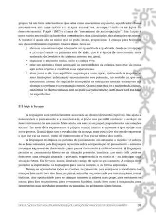 DIFICULDADESACENTUADASDEAPRENDIZAGEMOULIMITAÇÕESNOPROCESSODEDESENVOLVIMENTO 33
grupos há um fator intermediário que atua como mecanismo regulador, equilibrador. Esses
mecanismos são construídos em etapas sucessivas, acompanhando os estágios do
desenvolvimento. Piaget (1967) o chama de “mecanismo de auto-regulação”. Sua função é
por o sujeito em equilíbrio diante das perturbações, das dificuldades, das alterações exteriores.
A questão é quais são os meios que se pode, então, proporcionar à criança para favorecer
seu desenvolvimento cognitivo. Diante disso, deve-se:
• oferecer uma alimentação adequada, em quantidade e qualidade, desde a concepção,
e principalmente no primeiro ano de vida, que é a época de crescimento mais
acelerado do cérebro e do sistema nervoso em geral;
• organizar o ambiente social, onde a criança vive;
• criar um ambiente físico adequado às necessidades da criança, para que ela possa
agir sobre objetos e construir suas experiências;
• atuar junto a ela, com equilíbrio, segurança e como apoio, conhecendo e respeitando
suas limitações, enfatizando especialmente seu potencial, no sentido de que seu
mecanismo interno de regulação acompanhe as estruturas mentais sucessivas até
alcançar a coerência e a organização mental. Quanto mais rico for o ambiente da criança,
em termos de objetos variados com os quais ela possa brincar, tanto maior será sua base
de experiências.
B.1 A função da linguagem
A linguagem está profundamente associada ao desenvolvimento cognitivo. Ela ajuda a
desenvolver o pensamento e a manifestá-lo, e pode nos permitir conhecer o estágio de
desenvolvimento de sua mente. Mais ainda, ela exerce um papel preponderante nas relações
sociais. Por meio dela expressamos o próprio mundo interior e sabemos o que ocorre com
outra pessoa. Quanto mais rico o vocabulário da criança, mais condições ela tem de expressar
o que lhe vai na mente, como de compreender o que vai na mente dos outros.
A linguagem multiplica os poderes do pensamento, em extensão e rapidez. O esforço
de se fazer entender pela linguagem repercute sobre a organização do pensamento – somente
consegue expressar-se claramente quem pensa claramente e ordenadamente. A linguagem
permite ao pensamento liberar-se da situação presente, imediata: por meio dela pode-se
descrever uma situação passada – portanto, reapresentá-la ou recriá-la – ou antecipar uma
situação futura. Ela fornece, assim, ilimitado campo de ação ao pensamento. A criança deve
perceber a importância da linguagem para usá-la sempre, e de forma expressiva.
Devem ser aproveitadas todas as ocasiões, na pré-escola, para enriquecer o vocabulário das
crianças: falar muito com elas, fazer perguntas, estimular respostas cada vez mais completas, contar
histórias, criar oportunidade para as crianças tomarem a palavra num grupo, para escutarem os
outros, para lhes responderem, para inventarem histórias, dando livre curso à imaginação, para
descreverem suas atividades presentes ou passadas, ou projetarem ações futuras.
 