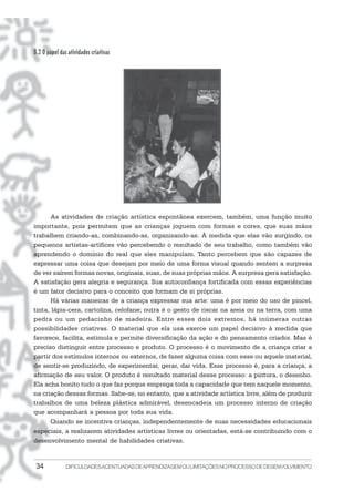 34 DIFICULDADESACENTUADASDEAPRENDIZAGEMOULIMITAÇÕESNOPROCESSODEDESENVOLVIMENTO
B.2 O papel das atividades criativas
As atividades de criação artística espontânea exercem, também, uma função muito
importante, pois permitem que as crianças joguem com formas e cores, que suas mãos
trabalhem criando-as, combinando-as, organizando-as. À medida que elas vão surgindo, os
pequenos artistas-artífices vão percebendo o resultado de seu trabalho, como também vão
aprendendo o domínio do real que eles manipulam. Tanto percebem que são capazes de
expressar uma coisa que desejam por meio de uma forma visual quando sentem a surpresa
de ver saírem formas novas, originais, suas, de suas próprias mãos. A surpresa gera satisfação.
A satisfação gera alegria e segurança. Sua autoconfiança fortificada com essas experiências
é um fator decisivo para o conceito que formam de si próprias.
Há várias maneiras de a criança expressar sua arte: uma é por meio do uso de pincel,
tinta, lápis-cera, cartolina, celofane; outra é o gesto de riscar na areia ou na terra, com uma
pedra ou um pedacinho de madeira. Entre esses dois extremos, há inúmeras outras
possibilidades criativas. O material que ela usa exerce um papel decisivo à medida que
favorece, facilita, estimula e permite diversificação da ação e do pensamento criador. Mas é
preciso distinguir entre processo e produto. O processo é o movimento de a criança criar a
partir dos estímulos internos ou externos, de fazer alguma coisa com esse ou aquele material,
de sentir-se produzindo, de experimentar, gerar, dar vida. Esse processo é, para a criança, a
afirmação de seu valor. O produto é resultado material desse processo: a pintura, o desenho.
Ela acha bonito tudo o que faz porque emprega toda a capacidade que tem naquele momento,
na criação dessas formas. Sabe-se, no entanto, que a atividade artística livre, além de produzir
trabalhos de uma beleza plástica admirável, desencadeia um processo interno de criação
que acompanhará a pessoa por toda sua vida.
Quando se incentiva crianças, independentemente de suas necessidades educacionais
especiais, a realizarem atividades artísticas livres ou orientadas, está-se contribuindo com o
desenvolvimento mental de habilidades criativas.
 