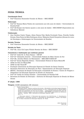 Tristão, Rosana Maria
Educação infantil : saberes e práticas da inclusão : dificuldades acentuadas deaprendizagem
ou limitações no processo de desenvolvimento. [4. ed.] / elaboração profª drª Rosana Maria
Tristão (do nascimento aos três anos de idade – Universidade de Brasília/UnB, profª Ide
Borges dos Santos (quatro a seis anos de idade) – MEC/SEESP (especialista em deficiência
mental). – Brasília : MEC, Secretaria de Educação Especial, 2006.
65 p. : il.
1. Educação infantil. 2. Educação das pessoas com deficiências. 3. Atendimento
especializado. 4. Educação inclusiva. 5. Dificuldade de aprendizagem. I. Santos, Ide Borges
do. II. Brasil. Secretaria de Educação Especial. III. Título.
CDU 376.014.53
CDU 376
FICHA TÉCNICA
Coordenação Geral
• Profª Francisca Roseneide Furtado do Monte – MEC/SEESP
Elaboração
• Profª Drª Rosana Maria Tristão (do nascimento aos três anos de idade) – Universidade de
Brasília/UnB
• Profª Idê Borges dos Santos (quatro a seis anos de idade) – MEC/SEESP (Especialista em
Deficiência Mental)
Colaboração
• Ana Carolina Castro Viegas, Alyne Pessoa Pisk, Keylla Furuhashi Viana, Priscilla Caribe
Scwam, Rosa Paula de Melo Rodrigues Alves, Walquíria Gentil Gonçalves (Alunas do curso
de Psicologia e Enfermagem da Universidade de Brasília)
Revisão Técnica
• Profª Francisca Roseneide Furtado do Monte – MEC/SEESP
Revisão de Texto
• Profª Ms. Aura Cid Lopes Flórido Ferreira de Britto – MEC/SEESP
Consultores e Instituições que emitiram parecer
• Profª Drª Aidyl M. Q. Perez Ramos – USP/SP
• Profª Drª Alexandra Anache – Universidade Federal de Mato Grosso do Sul
• Profª Ms. Aricélia Ribeiro do Nascimento – MEC/SEF/COEDI-DF
• Profª Drª Soraia Napoleão Freitas – Universidade Federal de Santa Maria/RS
• APAE de Pará de Minas/MG
• APAE de São Paulo/SP
• Fundação Catarinense de Educação Especial do Estado de Santa Catarina
• Secretaria Executiva de Educação do Pará / Departamento de Educação Especial
• SEDUC / Secretaria de Estado da Educação e Qualidade do Ensino / Centro de Triagem e
Diagnóstico da Educação Especial do Estado do Amazonas
• Profª Drª Isolda de Araújo Günther – Universidade de Brasília-UnB
• Secretaria de Estado da Educação – Diretoria de Educação Especial do Estado de Minas
Gerais
4ª edição / 2006
Tiragem: 10.000 exemplares (08 volumes)
 