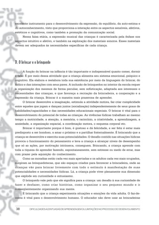 38 DIFICULDADESACENTUADASDEAPRENDIZAGEMOULIMITAÇÕESNOPROCESSODEDESENVOLVIMENTO
excelente instrumento para o desenvolvimento da expressão, do equilíbrio, da auto-estima e
do autoconhecimento, visto que proporciona a interação entre os aspectos sensíveis, afetivos,
estéticos e cognitivos, como também a promoção da comunicação social.
Nessa faixa etária, a expressão musical das crianças é caracterizada pela ênfase nos
aspectos intuitivo e afetivo, e também na exploração dos materiais sonoros. Esses materiais
devem ser adequados às necessidades específicas de cada criança.
D. O brincar e o brinquedo
A função do brincar na infância é tão importante e indispensável quanto comer, dormir
e falar. É por meio dessa atividade que a criança alimenta seu sistema emocional, psíquico e
cognitivo. Ela elabora e reelabora toda sua existência por meio da linguagem do brincar, do
lúdico e das interações com seus pares. A inclusão de brinquedos no interior da escola requer
a organização dos mesmos de forma peculiar, sem sofisticação, adaptada aos interesses e
necessidades das crianças, e que favoreça a recriação da brincadeira, a cooperação e a
expressão da criança. Brincar é a maneira mais prazerosa de aprender.
O brincar desenvolve a imaginação, estimula a atividade motora, faz criar cumplicidade
entre aqueles que jogam e dançam juntos (socialização) independentemente de seus graus de
habilidades/capacidades e das necessidades educacionais especiais. O brincar é vital para o
desenvolvimento do potencial de todas as crianças. As vivências lúdicas trabalham ao mesmo
tempo a motricidade, a atenção, a memória, o raciocínio, a criatividade, a aprendizagem, a
ansiedade, a organização espacial, a coordenação motora, o esquema corporal etc.
Brincar é importante porque é bom, é gostoso e dá felicidade, e ser feliz é estar mais
predisposto a ser bondoso, a amar o próximo e a partilhar fraternalmente. É brincando que a
criança se desenvolve e exercita suas potencialidades. O desafio contido nas situações lúdicas
provoca o funcionamento do pensamento e leva a criança a alcançar níveis de desempenho
que só as ações, por motivação intrínseca, conseguem. Brincando, a criança aprende com
toda a riqueza do aprender fazendo, espontaneamente, sem estresse ou medo de errar, mas
com prazer pela aquisição do conhecimento.
Como as moradias estão cada vez mais apertadas e os adultos cada vez mais ocupados,
surgiram as brinquedotecas, que são espaços criados para favorecer a brincadeira, onde as
crianças vão para brincar livremente com todo o estímulo à manifestação de suas
potencialidades e necessidades lúdicas. Lá, a criança pode viver plenamente sua dimensão
que explode em curiosidade e entusiasmo.
O brinquedo vale pelo que ele significa para a criança: um desafio à sua curiosidade de
fazer e desfazer, como criar histórias, como organizar o seu pequeno mundo e ir
conseqüentemente organizando sua mente.
É brincando que a criança experimenta situações e emoções da vida adulta. O faz-de-
conta é vital para o desenvolvimento humano. O educador não deve usar as brincadeiras
 