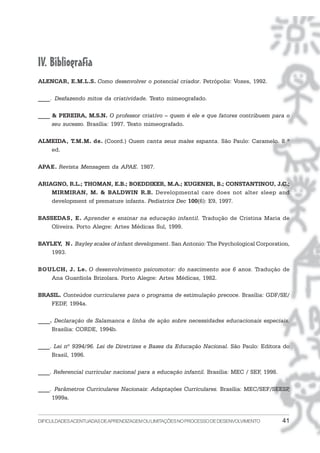 DIFICULDADESACENTUADASDEAPRENDIZAGEMOULIMITAÇÕESNOPROCESSODEDESENVOLVIMENTO 41
IV. Bibliografia
ALENCAR, E.M.L.S. Como desenvolver o potencial criador. Petrópolis: Vozes, 1992.
____. Desfazendo mitos da criatividade. Texto mimeografado.
____ & PEREIRA, M.S.N. O professor criativo – quem é ele e que fatores contribuem para o
seu sucesso. Brasília: 1997. Texto mimeografado.
ALMEIDA, T.M.M. de. (Coord.) Quem canta seus males espanta. São Paulo: Caramelo. 8 ª
ed.
APAE. Revista Mensagem da APAE. 1987.
ARIAGNO, R.L.; THOMAN, E.B.; BOEDDIKER, M.A.; KUGENER, B.; CONSTANTINOU, J.C.;
MIRMIRAN, M. & BALDWIN R.B. Developmental care does not alter sleep and
development of premature infants. Pediatrics Dec 100(6): E9, 1997.
BASSEDAS, E. Aprender e ensinar na educação infantil. Tradução de Cristina Maria de
Oliveira. Porto Alegre: Artes Médicas Sul, 1999.
BAYLEY, N. Bayley scales of infant development. San Antonio: The Psychological Corporation,
1993.
BOULCH, J. Le. O desenvolvimento psicomotor: do nascimento aos 6 anos. Tradução de
Ana Guardiola Brizolara. Porto Alegre: Artes Médicas, 1982.
BRASIL. Conteúdos curriculares para o programa de estimulação precoce. Brasília: GDF/SE/
FEDF, 1994a.
____. Declaração de Salamanca e linha de ação sobre necessidades educacionais especiais.
Brasília: CORDE, 1994b.
____. Lei nº 9394/96. Lei de Diretrizes e Bases da Educação Nacional. São Paulo: Editora do
Brasil, 1996.
____. Referencial curricular nacional para a educação infantil. Brasília: MEC / SEF, 1998.
____. Parâmetros Curriculares Nacionais: Adaptações Curriculares. Brasília: MEC/SEF/SEESP,
1999a.
 