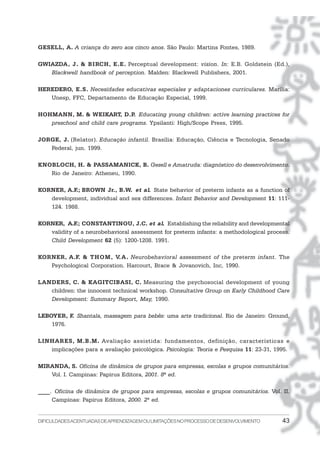 DIFICULDADESACENTUADASDEAPRENDIZAGEMOULIMITAÇÕESNOPROCESSODEDESENVOLVIMENTO 43
GESELL, A. A criança do zero aos cinco anos. São Paulo: Martins Fontes, 1989.
GWIAZDA, J. & BIRCH, E.E. Perceptual development: vision. In: E.B. Goldstein (Ed.),
Blackwell handbook of perception. Malden: Blackwell Publishers, 2001.
HEREDERO, E.S. Necesidades educativas especiales y adaptaciones curriculares. Marília:
Unesp, FFC, Departamento de Educação Especial, 1999.
HOHMANN, M. & WEIKART, D.P. Educating young children: active learning practices for
preschool and child care programs. Ypsilanti: High/Scope Press, 1995.
JORGE, J. (Relator). Educação infantil. Brasília: Educação, Ciência e Tecnologia, Senado
Federal, jun. 1999.
KNOBLOCH, H. & PASSAMANICK, B. Gesell e Amatruda: diagnóstico do desenvolvimento.
Rio de Janeiro: Atheneu, 1990.
KORNER, A.F.; BROWN Jr., B.W. et al. State behavior of preterm infants as a function of
development, individual and sex differences. Infant Behavior and Development 11: 111-
124. 1988.
KORNER, A.F.; CONSTANTINOU, J.C. et al. Establishing the reliability and developmental
validity of a neurobehavioral assessment for preterm infants: a methodological process.
Child Development 62 (5): 1200-1208. 1991.
KORNER, A.F. & THOM, V.A. Neurobehavioral assessment of the preterm infant. The
Psychological Corporation. Harcourt, Brace & Jovanovich, Inc, 1990.
LANDERS, C. & KAGITCIBASI, C. Measuring the psychosocial development of young
children: the innocent technical workshop. Consultative Group on Early Childhood Care
Development: Summary Report, May, 1990.
LEBOYER, F. Shantala, massagem para bebês: uma arte tradicional. Rio de Janeiro: Ground,
1976.
LINHARES, M.B.M. Avaliação assistida: fundamentos, definição, características e
implicações para a avaliação psicológica. Psicologia: Teoria e Pesquisa 11: 23-31, 1995.
MIRANDA, S. Oficina de dinâmica de grupos para empresas, escolas e grupos comunitários.
Vol. I. Campinas: Papirus Editora, 2001. 8ª ed.
____. Oficina de dinâmica de grupos para empresas, escolas e grupos comunitários. Vol. II.
Campinas: Papirus Editora, 2000. 2ª ed.
 