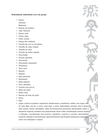 DIFICULDADESACENTUADASDEAPRENDIZAGEMOULIMITAÇÕESNOPROCESSODEDESENVOLVIMENTO 47
Brincadeiras individuais e/ou em grupo:
• Imitar:
Animais
Bailarina
• Brincar de estátua
• João Teimoso
• Passar anel
• Cabra cega
• Pular cordas
• Dança das cadeiras
• Corrida do ovo ou da batata
• Corrida do copo d’água
• Corrida do saco
• Corrida de enfiar agulha
• Fura-balão
• Encher garrafas
• Queimada
• Chicotinho queimado
• Trincheira
• Vai-e-vem
• Rebote
• Rodízio
• Bola quicante
• Rebatedor
• Bater palmas
• Tirar sardinha
• Corrida num pé só
• Salto em linha
• Saltar vara
• Brincar de bola de gude
• Finca
• Pião
• Jogar a bola na parede e apanhá-la obedecendo a seqüência: ordem, seu lugar, sem
rir, sem falar, um pé, o outro, uma mão, a outra, bate-palma, pirueta, trás e frente,
bate queda. Essas atividades, além de fornecerem preciosas informações sobre o
esquema corporal, poderão nos proporcionar dicas sobre coordenação motora ampla
e refinada, coordenação viso-motora, equilíbrio, marcha e corrida, lateralidade
corporal, atenção e concentração, desenvolvimento das funções temporais e espaciais,
como nos exemplos a seguir:
 