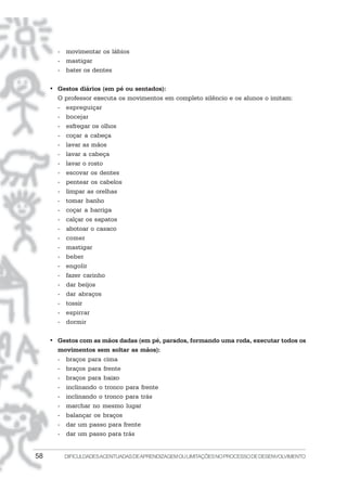 58 DIFICULDADESACENTUADASDEAPRENDIZAGEMOULIMITAÇÕESNOPROCESSODEDESENVOLVIMENTO
- movimentar os lábios
- mastigar
- bater os dentes
• Gestos diários (em pé ou sentados):
O professor executa os movimentos em completo silêncio e os alunos o imitam:
- espreguiçar
- bocejar
- esfregar os olhos
- coçar a cabeça
- lavar as mãos
- lavar a cabeça
- lavar o rosto
- escovar os dentes
- pentear os cabelos
- limpar as orelhas
- tomar banho
- coçar a barriga
- calçar os sapatos
- abotoar o casaco
- comer
- mastigar
- beber
- engolir
- fazer carinho
- dar beijos
- dar abraços
- tossir
- espirrar
- dormir
• Gestos com as mãos dadas (em pé, parados, formando uma roda, executar todos os
movimentos sem soltar as mãos):
- braços para cima
- braços para frente
- braços para baixo
- inclinando o tronco para frente
- inclinando o tronco para trás
- marchar no mesmo lugar
- balançar os braços
- dar um passo para frente
- dar um passo para trás
 