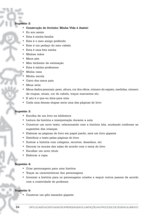 64 DIFICULDADESACENTUADASDEAPRENDIZAGEMOULIMITAÇÕESNOPROCESSODEDESENVOLVIMENTO
Sugestão 2:
• Construção do livrinho: Minha Vida é Assim!
• Eu sou assim
• Esta é minha família
• Este é o meu amigo preferido
• Este é um pedaço do meu cabelo
• Esta é uma foto minha
• Minhas mãos
• Meus pés
• Meu bichinho de estimação
• Esta é minha professora
• Minha casa
• Minha escola
• Carro dos meus pais
• Meus avós
• Meus dados pessoais: peso, altura, cor dos olhos, número do sapato, medidas, número
de roupas, sinais, cor de cabelo, traços marcantes etc.
• E isto é o que eu diria para mim
• Cada uma dessas etapas seria uma das páginas do livro
Sugestão 3:
• Escolha de um livro na biblioteca
• Leitura da história e interpretação durante a aula
• Construir um novo texto, relacionando com a história lida, mudando conforme as
sugestões das crianças
• Elaborar as páginas do livro em papel pardo, será um livro gigante
• Distribuir o texto pelas páginas do livro
• Ilustrar a história com colagens, recortes, desenhos, etc
• Decorar os murais das salas de acordo com o tema do livro
• Escolher um novo título
• Elaborar a capa
Sugestão 4:
• Criar personagens para uma história
• Traçar as características dos personagens
• Inventar a história para os personagens criados e seguir outros passos de acordo
com a criatividade do professor
Sugestão 5:
• Construir um gibi tamanho gigante
 