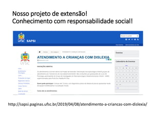 Nosso projeto de extensão!
Conhecimento com responsabilidade social!
http://sapsi.paginas.ufsc.br/2019/04/08/atendimento-a-criancas-com-dislexia/
 