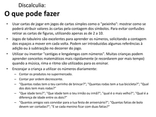 Discalculia:
O que pode fazer
• Usar cartas de jogar em jogos de cartas simples como o "peixinho": mostrar como se
poderá atribuir valores às cartas pela contagem dos símbolos. Para evitar confusões
retirar as cartas de figuras, utilizando apenas as de 2 a 10.
• Jogos de tabuleiro são excelentes para aprender os números, solicitando a contagem
dos espaços a mover em cada volta. Podem ser introduzidas algumas referências à
adição ou à subtracção no decorrer do jogo.
• Utilizar ou inventar "cantigas e lengalengas com números". Muitas crianças podem
aprender conceitos matemáticos mais rápidamente (e recordarem por mais tempo)
quando a música, rima e ritmo são utilizados para os ensinar.
• Encorajar a criança a utilizar os números diariamente:
– Contar os produtos no supermercado.
– Contar por ordem decrescente.
– "Quantas rodas tem o teu carrinho de brincar?"; "Quantas rodas tem a tua bicicleta?"; "Qual
dos dois tem mais rodas?"
– "Que idade tens?"; "Que idade tem o teu irmão ou irmã?"; "qual é o mais velho?"; "Qual é a
diferença de idade entre os dois?"
– "Quantos amigos vais convidar para a tua festa de aniversário?"; "Quantas fatias de bolo
devem ser cortadas?"; "E se cada menino ficar com duas fatias?"
 