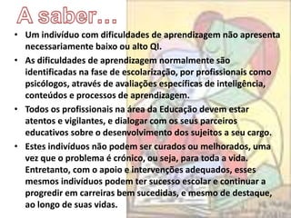 • Um indivíduo com dificuldades de aprendizagem não apresenta
necessariamente baixo ou alto QI.
• As dificuldades de aprendizagem normalmente são
identificadas na fase de escolarização, por profissionais como
psicólogos, através de avaliações específicas de inteligência,
conteúdos e processos de aprendizagem.
• Todos os profissionais na área da Educação devem estar
atentos e vigilantes, e dialogar com os seus parceiros
educativos sobre o desenvolvimento dos sujeitos a seu cargo.
• Estes indivíduos não podem ser curados ou melhorados, uma
vez que o problema é crónico, ou seja, para toda a vida.
Entretanto, com o apoio e intervenções adequados, esses
mesmos indivíduos podem ter sucesso escolar e continuar a
progredir em carreiras bem sucedidas, e mesmo de destaque,
ao longo de suas vidas.
 