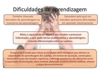 Dificuldades de aprendizagem
Também chamada
desordem de aprendizagem ou
transtorno de aprendizagem.
Desordem pela qual um
indivíduo apresenta dificuldades
em aprender efectivamente.
Afeta a capacidade do cérebro em receber e processar
informação, o que pode tornar problemática a aprendizagem,
criando diferenciação entre os sujeitos.
A expressão é usada para referir as condições sócio-biológicas que afectam as
capacidades de aprendizagem dos sujeitos, em termos de aquisição, construção e
desenvolvimento das funções cognitivas, e abrange transtornos tão diferentes como
incapacidade de percepção, dano cerebral, disfunção cerebral mínima, autismo, dislexia
e afasia desenvolvimental.
 