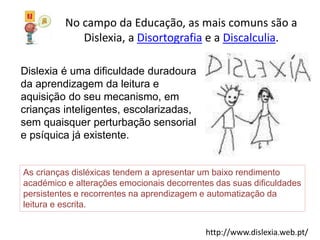No campo da Educação, as mais comuns são a
Dislexia, a Disortografia e a Discalculia.
http://www.dislexia.web.pt/
Dislexia é uma dificuldade duradoura
da aprendizagem da leitura e
aquisição do seu mecanismo, em
crianças inteligentes, escolarizadas,
sem quaisquer perturbação sensorial
e psíquica já existente.
As crianças disléxicas tendem a apresentar um baixo rendimento
académico e alterações emocionais decorrentes das suas dificuldades
persistentes e recorrentes na aprendizagem e automatização da
leitura e escrita.
 