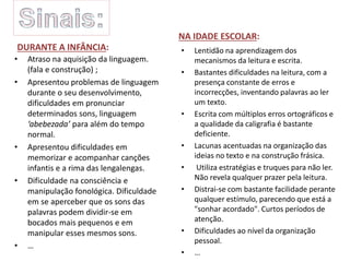 DURANTE A INFÂNCIA:
• Atraso na aquisição da linguagem.
(fala e construção) ;
• Apresentou problemas de linguagem
durante o seu desenvolvimento,
dificuldades em pronunciar
determinados sons, linguagem
‘abebezada’ para além do tempo
normal.
• Apresentou dificuldades em
memorizar e acompanhar canções
infantis e a rima das lengalengas.
• Dificuldade na consciência e
manipulação fonológica. Dificuldade
em se aperceber que os sons das
palavras podem dividir-se em
bocados mais pequenos e em
manipular esses mesmos sons.
• …
NA IDADE ESCOLAR:
• Lentidão na aprendizagem dos
mecanismos da leitura e escrita.
• Bastantes dificuldades na leitura, com a
presença constante de erros e
incorrecções, inventando palavras ao ler
um texto.
• Escrita com múltiplos erros ortográficos e
a qualidade da caligrafia é bastante
deficiente.
• Lacunas acentuadas na organização das
ideias no texto e na construção frásica.
• Utiliza estratégias e truques para não ler.
Não revela qualquer prazer pela leitura.
• Distrai-se com bastante facilidade perante
qualquer estímulo, parecendo que está a
"sonhar acordado". Curtos períodos de
atenção.
• Dificuldades ao nível da organização
pessoal.
• …
 