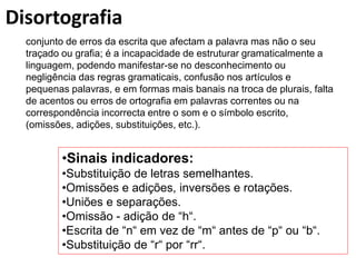 Disortografia
conjunto de erros da escrita que afectam a palavra mas não o seu
traçado ou grafia; é a incapacidade de estruturar gramaticalmente a
linguagem, podendo manifestar-se no desconhecimento ou
negligência das regras gramaticais, confusão nos artículos e
pequenas palavras, e em formas mais banais na troca de plurais, falta
de acentos ou erros de ortografia em palavras correntes ou na
correspondência incorrecta entre o som e o símbolo escrito,
(omissões, adições, substituições, etc.).
•Sinais indicadores:
•Substituição de letras semelhantes.
•Omissões e adições, inversões e rotações.
•Uniões e separações.
•Omissão - adição de “h“.
•Escrita de “n“ em vez de “m“ antes de “p“ ou “b“.
•Substituição de “r“ por “rr“.
 