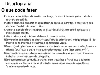 Disortografia:
O que pode fazer
Encorajar as tentativas de escrita da criança, mostrar interesse pelos trabalhos
escritos e elogiá-la.
Incitar a criança a elaborar os seus próprios postais e convites, a escrever o seu
diário no final do dia como rotina.
Chamar a atenção da criança para as situações diárias em que é necessária a
utilização da escrita.
Incite a criança a ajudá-la na elaboração de uma carta.
Não valorize demasiado os erros ortográficos da criança uma vez que estes já são
motivo de repreensão e frustração demasiadas vezes.
Não corrija simplesmente os seus erros mas tente antes procurar a solução com a
criança (ex.: "qual a outra letra que podemos usar para fazer esse som?").
Recorra a livros de atividades que existem no mercado que permitem à criança
trabalhar os vários casos de ortografia.
Não sobrecarregue, contudo, a criança com trabalhos e fichas que a cansem
demasiado e a levem a ver as atividades académicas como desagradáveis.
Também é preciso brincar.
 