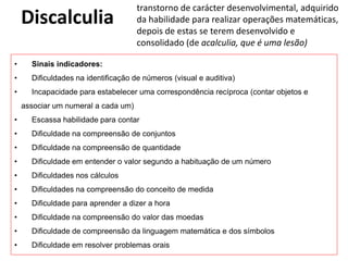 Discalculia
transtorno de carácter desenvolvimental, adquirido
da habilidade para realizar operações matemáticas,
depois de estas se terem desenvolvido e
consolidado (de acalculia, que é uma lesão)
• Sinais indicadores:
• Dificuldades na identificação de números (visual e auditiva)
• Incapacidade para estabelecer uma correspondência recíproca (contar objetos e
associar um numeral a cada um)
• Escassa habilidade para contar
• Dificuldade na compreensão de conjuntos
• Dificuldade na compreensão de quantidade
• Dificuldade em entender o valor segundo a habituação de um número
• Dificuldades nos cálculos
• Dificuldades na compreensão do conceito de medida
• Dificuldade para aprender a dizer a hora
• Dificuldade na compreensão do valor das moedas
• Dificuldade de compreensão da linguagem matemática e dos símbolos
• Dificuldade em resolver problemas orais
 