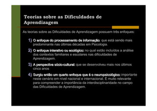 Teorias sobre as Dificuldades de
Aprendizagem
As teorias sobre as Dificuldades de Aprendizagem possuem três enfoques:

   1) O enfoque do processamento de informação que está sendo mais
                                            ão:
      predominante nas últimas décadas em Psicologia.
   2) O enfoque interativo ou ecológico: no qual estão incluídos a análise
      dos contextos familiares e escolares nas dificuldades de
      Aprendizagem.
   3) A perspectiva sócio-cultural: que se desenvolveu mais nos últimos
      cinco anos
   4) Surgiu então um quarto enfoque que é o neuropsicológico: importante
      neste cenário em nível nacional e internacional. É muito relevante
      para compreender a importância da interdisciplinaridade no campo
      das Dificuldades de Aprendizagem.
 