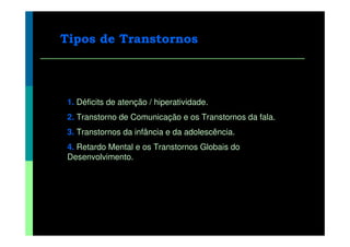 Tipos de Transtornos



 1. Déficits de atenção / hiperatividade.
 2. Transtorno de Comunicação e os Transtornos da fala.
 3. Transtornos da infância e da adolescência.
 4. Retardo Mental e os Transtornos Globais do
 Desenvolvimento.
 