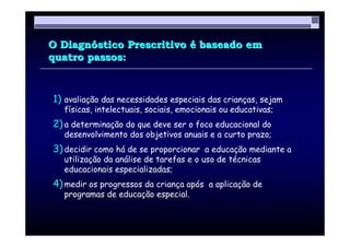 O Diagnóstico Prescritivo é baseado em
quatro passos:



1) avaliação das necessidades especiais das crianças, sejam
  físicas, intelectuais, sociais, emocionais ou educativas;
2) a determinação do que deve ser o foco educacional do
  desenvolvimento dos objetivos anuais e a curto prazo;
3) decidir como há de se proporcionar a educação mediante a
  utilização da análise de tarefas e o uso de técnicas
  educacionais especializadas;
4) medir os progressos da criança após a aplicação de
  programas de educação especial.
 
