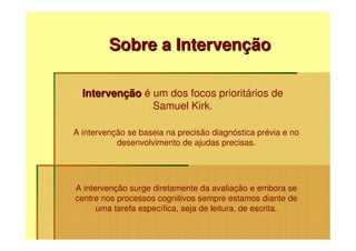 Sobre a Intervenção

  Intervenção é um dos focos prioritários de
                Samuel Kirk.

A intervenção se baseia na precisão diagnóstica prévia e no
           desenvolvimento de ajudas precisas.




A intervenção surge diretamente da avaliação e embora se
centre nos processos cognitivos sempre estamos diante de
      uma tarefa específica, seja de leitura, de escrita.
 