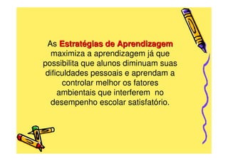 As Estratégias de Aprendizagem
  maximiza a aprendizagem já que
possibilita que alunos diminuam suas
 dificuldades pessoais e aprendam a
      controlar melhor os fatores
     ambientais que interferem no
  desempenho escolar satisfatório.
 