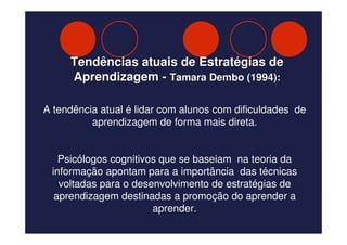 Tendências atuais de Estratégias de
     Aprendizagem - Tamara Dembo (1994):

A tendência atual é lidar com alunos com dificuldades de
          aprendizagem de forma mais direta.


   Psicólogos cognitivos que se baseiam na teoria da
 informação apontam para a importância das técnicas
   voltadas para o desenvolvimento de estratégias de
  aprendizagem destinadas a promoção do aprender a
                       aprender.
 