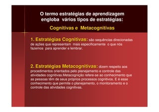 O termo estratégias de aprendizagem
     engloba vários tipos de estratégias:
            Cognitivas e Metacognitivas

1. Estratégias Cognitivas: são sequências direcionadas
de ações que representam mais especificamente o que nós
fazemos para aprender e lembrar.




2. Estratégias Metacognitivas: dizem respeito aos
procedimentos orientados pelo planejamento e controle das
atividades cognitivas.Metacognição refere-se ao conhecimento que
as pessoas têm de seus próprios processos cognitivos. E é esse
conhecimento que permite o planejamento, o monitoramento e o
controle das atividades cognitivas.
 