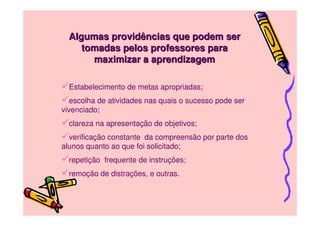 Algumas providências que podem ser
     tomadas pelos professores para
       maximizar a aprendizagem

  Estabelecimento de metas apropriadas;
   escolha de atividades nas quais o sucesso pode ser
vivenciado;
  clareza na apresentação de objetivos;
  verificação constante da compreensão por parte dos
alunos quanto ao que foi solicitado;
  repetição frequente de instruções;
  remoção de distrações, e outras.
 