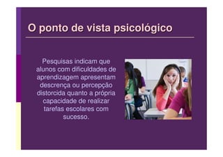 O ponto de vista psicológico


   Pesquisas indicam que
 alunos com dificuldades de
 aprendizagem apresentam
  descrença ou percepção
 distorcida quanto a própria
   capacidade de realizar
    tarefas escolares com
           sucesso.
 