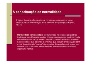 A conceituação de normalidade

  Existem diversos referenciais que podem ser considerados como
  critérios para a diferenciação entre o normal e o patológico (Kaplan,
  1977):




 1. Normalidade como saúde: é fundamentado no enfoque psiquiátrico
    tradicional que diferencia saúde e doença. A maioria dos médicos iguala
    normalidade com saúde e vêem a saúde como um fenômeno universal.
    Entendendo-se que os sinais e sintomas que estejam em desajuste com
    o que é considerado "normal" são um sinal de que algo está errado ou
    anormal. Por outro lado, a falta de sinais e de sintomas indicaria um
    organismo normal.
 