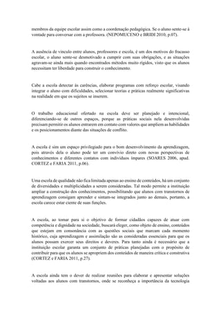 membros da equipe escolar assim como a coordenação pedagógica. Se o aluno sente-se à
vontade para conversar com a professora. (NEPOMUCENO e BRIDI 2010, p.07).
A ausência de vinculo entre alunos, professores e escola, é um dos motivos do fracasso
escolar, o aluno sente-se desmotivado a cumprir com suas obrigações, e as situações
agravam-se ainda mais quando encontrados métodos muito rígidos, visto que os alunos
necessitam ter liberdade para construir o conhecimento.
Cabe a escola detectar ás carências, elaborar programas com reforço escolar, visando
integrar o aluno com dificuldades, selecionar teorias e práticas realmente significativas
na realidade em que os sujeitos se inserem.
O trabalho educacional ofertado na escola deve ser planejado e intencional,
diferenciando-se de outros espaços, porque as práticas sociais nela desenvolvidas
precisam permitir os alunos entrarem em contato com valores que ampliem as habilidades
e os posicionamentos diante das situações de conflito.
A escola é sim um espaço privilegiado para o bom desenvolvimento da aprendizagem,
pois através dela o aluno pode ter um convívio direto com novas perspectivas de
conhecimentos e diferentes contatos com indivíduos ímpares (SOARES 2006, apud.
CORTEZ e FARIA 2011, p.06).
Uma escola de qualidade não fica limitada apenas ao ensino de conteúdos, há um conjunto
de diversidades e multiplicidades a serem consideradas. Tal modo permite a instituição
ampliar a construção dos conhecimentos, possibilitando que alunos com transtornos de
aprendizagem consigam aprender e sintam-se integrados junto ao demais, portanto, a
escola carece estar ciente de suas funções.
A escola, ao tomar para si o objetivo de formar cidadãos capazes de atuar com
competência e dignidade na sociedade, buscará eleger, como objeto de ensino, conteúdos
que estejam em consonância com as questões sociais que marcam cada momento
histórico, cuja aprendizagem e assimilação são as consideradas essenciais para que os
alunos possam exercer seus direitos e deveres. Para tanto ainda é necessário que a
instituição escolar garanta um conjunto de práticas planejadas com o propósito de
contribuir para que os alunos se apropriem dos conteúdos de maneira crítica e construtiva
(CORTEZ e FARIA 2011, p.27).
A escola ainda tem o dever de realizar reuniões para elaborar e apresentar soluções
voltadas aos alunos com transtornos, onde se reconheça a importância da tecnologia
 