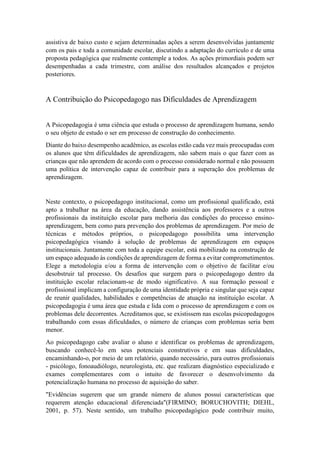 assistiva de baixo custo e sejam determinadas ações a serem desenvolvidas juntamente
com os pais e toda a comunidade escolar, discutindo a adaptação do currículo e de uma
proposta pedagógica que realmente contemple a todos. As ações primordiais podem ser
desempenhadas a cada trimestre, com análise dos resultados alcançados e projetos
posteriores.
A Contribuição do Psicopedagogo nas Dificuldades de Aprendizagem
A Psicopedagogia é uma ciência que estuda o processo de aprendizagem humana, sendo
o seu objeto de estudo o ser em processo de construção do conhecimento.
Diante do baixo desempenho acadêmico, as escolas estão cada vez mais preocupadas com
os alunos que têm dificuldades de aprendizagem, não sabem mais o que fazer com as
crianças que não aprendem de acordo com o processo considerado normal e não possuem
uma política de intervenção capaz de contribuir para a superação dos problemas de
aprendizagem.
Neste contexto, o psicopedagogo institucional, como um profissional qualificado, está
apto a trabalhar na área da educação, dando assistência aos professores e a outros
profissionais da instituição escolar para melhoria das condições do processo ensino-
aprendizagem, bem como para prevenção dos problemas de aprendizagem. Por meio de
técnicas e métodos próprios, o psicopedagogo possibilita uma intervenção
psicopedagógica visando à solução de problemas de aprendizagem em espaços
institucionais. Juntamente com toda a equipe escolar, está mobilizado na construção de
um espaço adequado às condições de aprendizagem de forma a evitar comprometimentos.
Elege a metodologia e/ou a forma de intervenção com o objetivo de facilitar e/ou
desobstruir tal processo. Os desafios que surgem para o psicopedagogo dentro da
instituição escolar relacionam-se de modo significativo. A sua formação pessoal e
profissional implicam a configuração de uma identidade própria e singular que seja capaz
de reunir qualidades, habilidades e competências de atuação na instituição escolar. A
psicopedagogia é uma área que estuda e lida com o processo de aprendizagem e com os
problemas dele decorrentes. Acreditamos que, se existissem nas escolas psicopedagogos
trabalhando com essas dificuldades, o número de crianças com problemas seria bem
menor.
Ao psicopedagogo cabe avaliar o aluno e identificar os problemas de aprendizagem,
buscando conhecê-lo em seus potenciais construtivos e em suas dificuldades,
encaminhando-o, por meio de um relatório, quando necessário, para outros profissionais
- psicólogo, fonoaudiólogo, neurologista, etc. que realizam diagnóstico especializado e
exames complementares com o intuito de favorecer o desenvolvimento da
potencialização humana no processo de aquisição do saber.
"Evidências sugerem que um grande número de alunos possui características que
requerem atenção educacional diferenciada"(FIRMINO; BORUCHOVITH; DIEHL,
2001, p. 57). Neste sentido, um trabalho psicopedagógico pode contribuir muito,
 