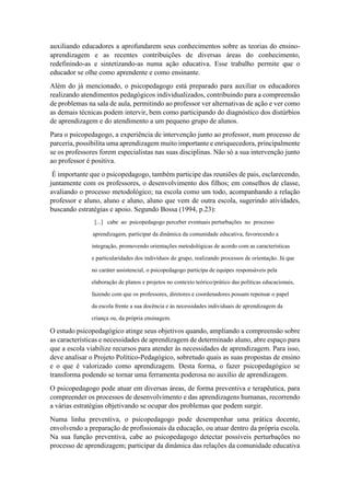 auxiliando educadores a aprofundarem seus conhecimentos sobre as teorias do ensino-
aprendizagem e as recentes contribuições de diversas áreas do conhecimento,
redefinindo-as e sintetizando-as numa ação educativa. Esse trabalho permite que o
educador se olhe como aprendente e como ensinante.
Além do já mencionado, o psicopedagogo está preparado para auxiliar os educadores
realizando atendimentos pedagógicos individualizados, contribuindo para a compreensão
de problemas na sala de aula, permitindo ao professor ver alternativas de ação e ver como
as demais técnicas podem intervir, bem como participando do diagnóstico dos distúrbios
de aprendizagem e do atendimento a um pequeno grupo de alunos.
Para o psicopedagogo, a experiência de intervenção junto ao professor, num processo de
parceria, possibilita uma aprendizagem muito importante e enriquecedora, principalmente
se os professores forem especialistas nas suas disciplinas. Não só a sua intervenção junto
ao professor é positiva.
É importante que o psicopedagogo, também participe das reuniões de pais, esclarecendo,
juntamente com os professores, o desenvolvimento dos filhos; em conselhos de classe,
avaliando o processo metodológico; na escola como um todo, acompanhando a relação
professor e aluno, aluno e aluno, aluno que vem de outra escola, sugerindo atividades,
buscando estratégias e apoio. Segundo Bossa (1994, p.23):
[...] cabe ao psicopedagogo perceber eventuais perturbações no processo
aprendizagem, participar da dinâmica da comunidade educativa, favorecendo a
integração, promovendo orientações metodológicas de acordo com as características
e particularidades dos indivíduos do grupo, realizando processos de orientação. Já que
no caráter assistencial, o psicopedagogo participa de equipes responsáveis pela
elaboração de planos e projetos no contexto teórico/prático das políticas educacionais,
fazendo com que os professores, diretores e coordenadores possam repensar o papel
da escola frente a sua docência e às necessidades individuais de aprendizagem da
criança ou, da própria ensinagem.
O estudo psicopedagógico atinge seus objetivos quando, ampliando a compreensão sobre
as características e necessidades de aprendizagem de determinado aluno, abre espaço para
que a escola viabilize recursos para atender às necessidades de aprendizagem. Para isso,
deve analisar o Projeto Político-Pedagógico, sobretudo quais as suas propostas de ensino
e o que é valorizado como aprendizagem. Desta forma, o fazer psicopedagógico se
transforma podendo se tornar uma ferramenta poderosa no auxílio de aprendizagem.
O psicopedagogo pode atuar em diversas áreas, de forma preventiva e terapêutica, para
compreender os processos de desenvolvimento e das aprendizagens humanas, recorrendo
a várias estratégias objetivando se ocupar dos problemas que podem surgir.
Numa linha preventiva, o psicopedagogo pode desempenhar uma prática docente,
envolvendo a preparação de profissionais da educação, ou atuar dentro da própria escola.
Na sua função preventiva, cabe ao psicopedagogo detectar possíveis perturbações no
processo de aprendizagem; participar da dinâmica das relações da comunidade educativa
 