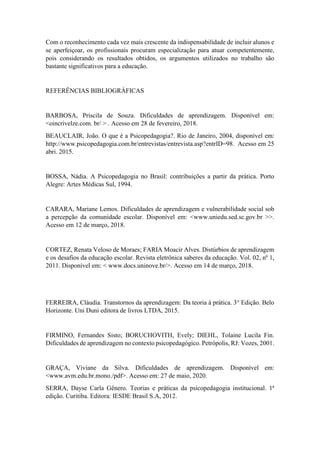 Com o reconhecimento cada vez mais crescente da indispensabilidade de incluir alunos e
se aperfeiçoar, os profissionais procuram especialização para atuar competentemente,
pois considerando os resultados obtidos, os argumentos utilizados no trabalho são
bastante significativos para a educação.
REFERÊNCIAS BIBLIOGRÁFICAS
BARBOSA, Priscila de Souza. Dificuldades de aprendizagem. Disponível em:
<oincrivelze.com. br/ > . Acesso em 28 de fevereiro, 2018.
BEAUCLAIR, João. O que é a Psicopedagogia?. Rio de Janeiro, 2004, disponível em:
http://www.psicopedagogia.com.br/entrevistas/entrevista.asp?entrID=98. Acesso em 25
abri. 2015.
BOSSA, Nádia. A Psicopedagogia no Brasil: contribuições a partir da prática. Porto
Alegre: Artes Médicas Sul, 1994.
CARARA, Mariane Lemos. Dificuldades de aprendizagem e vulnerabilidade social sob
a percepção da comunidade escolar. Disponível em: <www.uniedu.sed.sc.gov.br >>.
Acesso em 12 de março, 2018.
CORTEZ, Renata Veloso de Moraes; FARIA Moacir Alves. Distúrbios de aprendizagem
e os desafios da educação escolar. Revista eletrônica saberes da educação. Vol. 02, nº 1,
2011. Disponível em: < www.docs.uninove.br/>. Acesso em 14 de março, 2018.
FERREIRA, Cláudia. Transtornos da aprendizagem: Da teoria á prática. 3° Edição. Belo
Horizonte. Uni Duni editora de livros LTDA, 2015.
FIRMINO, Fernandes Sisto; BORUCHOVITH, Evely; DIEHL, Tolaine Lucila Fin.
Dificuldades de aprendizagem no contexto psicopedagógico. Petrópolis, RJ: Vozes, 2001.
GRAÇA, Viviane da Silva. Dificuldades de aprendizagem. Disponível em:
<www.avm.edu.br.mono./pdf>. Acesso em: 27 de maio, 2020.
SERRA, Dayse Carla Gênero. Teorias e práticas da psicopedagogia institucional. 1ª
edição. Curitiba. Editora: IESDE Brasil S.A, 2012.
 