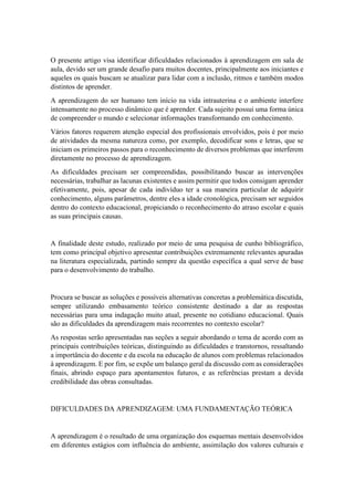 O presente artigo visa identificar dificuldades relacionados à aprendizagem em sala de
aula, devido ser um grande desafio para muitos docentes, principalmente aos iniciantes e
aqueles os quais buscam se atualizar para lidar com a inclusão, ritmos e também modos
distintos de aprender.
A aprendizagem do ser humano tem início na vida intrauterina e o ambiente interfere
intensamente no processo dinâmico que é aprender. Cada sujeito possui uma forma única
de compreender o mundo e selecionar informações transformando em conhecimento.
Vários fatores requerem atenção especial dos profissionais envolvidos, pois é por meio
de atividades da mesma natureza como, por exemplo, decodificar sons e letras, que se
iniciam os primeiros passos para o reconhecimento de diversos problemas que interferem
diretamente no processo de aprendizagem.
As dificuldades precisam ser compreendidas, possibilitando buscar as intervenções
necessárias, trabalhar as lacunas existentes e assim permitir que todos consigam aprender
efetivamente, pois, apesar de cada indivíduo ter a sua maneira particular de adquirir
conhecimento, alguns parâmetros, dentre eles a idade cronológica, precisam ser seguidos
dentro do contexto educacional, propiciando o reconhecimento do atraso escolar e quais
as suas principais causas.
A finalidade deste estudo, realizado por meio de uma pesquisa de cunho bibliográfico,
tem como principal objetivo apresentar contribuições extremamente relevantes apuradas
na literatura especializada, partindo sempre da questão específica a qual serve de base
para o desenvolvimento do trabalho.
Procura se buscar as soluções e possíveis alternativas concretas a problemática discutida,
sempre utilizando embasamento teórico consistente destinado a dar as respostas
necessárias para uma indagação muito atual, presente no cotidiano educacional. Quais
são as dificuldades da aprendizagem mais recorrentes no contexto escolar?
As respostas serão apresentadas nas seções a seguir abordando o tema de acordo com as
principais contribuições teóricas, distinguindo as dificuldades e transtornos, ressaltando
a importância do docente e da escola na educação de alunos com problemas relacionados
à aprendizagem. E por fim, se expõe um balanço geral da discussão com as considerações
finais, abrindo espaço para apontamentos futuros, e as referências prestam a devida
credibilidade das obras consultadas.
DIFICULDADES DA APRENDIZAGEM: UMA FUNDAMENTAÇÃO TEÓRICA
A aprendizagem é o resultado de uma organização dos esquemas mentais desenvolvidos
em diferentes estágios com influência do ambiente, assimilação dos valores culturais e
 