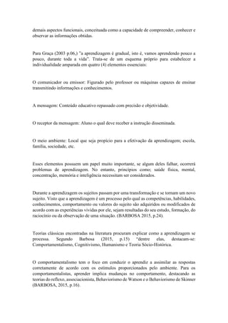 demais aspectos funcionais, conceituada como a capacidade de compreender, conhecer e
observar as informações obtidas.
Para Graça (2003 p.06,) ”a aprendizagem é gradual, isto é, vamos aprendendo pouco a
pouco, durante toda a vida”. Trata-se de um esquema próprio para estabelecer a
individualidade amparada em quatro (4) elementos essenciais:
O comunicador ou emissor: Figurado pelo professor ou máquinas capazes de ensinar
transmitindo informações e conhecimentos.
A mensagem: Conteúdo educativo repassado com precisão e objetividade.
O receptor da mensagem: Aluno o qual deve receber a instrução disseminada.
O meio ambiente: Local que seja propício para a efetivação da aprendizagem; escola,
família, sociedade, etc.
Esses elementos possuem um papel muito importante, se algum deles falhar, ocorrerá
problemas de aprendizagem. No entanto, princípios como; saúde física, mental,
concentração, memória e inteligência necessitam ser considerados.
Durante a aprendizagem os sujeitos passam por uma transformação e se tornam um novo
sujeito. Visto que a aprendizagem é um processo pelo qual as competências, habilidades,
conhecimentos, comportamento ou valores do sujeito são adquiridos ou modificados de
acordo com as experiências vividas por ele, sejam resultadas do seu estudo, formação, do
raciocínio ou da observação de uma situação. (BARBOSA 2015, p.24).
Teorias clássicas encontradas na literatura procuram explicar como a aprendizagem se
processa. Segundo Barbosa (2015, p.15) “dentre elas, destacam-se:
Comportamentalismo, Cognitivismo, Humanismo e Teoria Sócio-Histórica.
O comportamentalismo tem o foco em conduzir o aprendiz a assimilar as respostas
corretamente de acordo com os estímulos proporcionados pelo ambiente. Para os
comportamentalistas, aprender implica mudanças no comportamento, destacando as
teorias do reflexo, associacionista, Behaviorismo de Watson e o Behaviorismo de Skinner
(BARBOSA, 2015, p.16).
 
