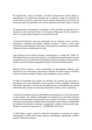 No cognitivismo a busca é entender a ocorrência dos processos mentais durante a
aprendizagem. Os cognitivistas entendem que se aprende a partir da construção do
conhecimento e a base do cognitivismo está na cognição, dando ênfase aos processos da
mente, percepção e compreensão. Seus maiores expoentes são: Bruner, Piaget e Ausubel.
Os representantes do humanismo, Carl Rogers e Kelly, postulam que aprender leva a
autonomia e auto- realização do ser. Tem a atenção voltada para o ensino centrado no
aluno e a sua principal preocupação é o crescimento pessoal.
A teoria Sócio-Histórica conta com contribuições de Lev Vygotsky, Luria e Leontiev,
destacando a influência das questões culturais, históricas e sociais as quais agem
diretamente na aprendizagem do individuo, nesta perspectiva a mediação é uma atividade
indispensável para a aprendizagem do aluno.
Cada enfoque em sua essência investiga a aprendizagem e o porquê das “falhas” ou
dificuldades durante o transcurso do processo. As dificuldades da aprendizagem em geral
caracterizam-se em uma desordem ou disfunção de ordem neurológica causada por lesões
cerebrais, desenvolvimento inadequado do cérebro ou desconformidade química.
Barbosa (2015) evidencia a visão neurobiológica da aprendizagem, definida como
aquisição de novas informações arquivadas na memória. O cérebro reage aos estímulos
externos, ativando as sinapses, função na qual se adquirem os novos saberes.
Na falta de intensidade das sinapses, há alterações dos circuitos que processam as
informações provocando disfunções na rede neuronal, levando o aprendiz a apresentar
dificuldades específicas, com níveis de intensidade distintos, as dificuldades mais comuns
enfrentadas pelas crianças na escola estão relacionadas à leitura, escrita e matemática.
A maioria dos estudantes passa por dificuldades de aprendizagem em várias fases durante
os anos escolares. Na verdade, ter dificuldade com matéria nova é uma parte normal do
processo de aprendizagem e gera benefícios aos estudantes. O esforço e a concentração
adicionais necessários para completar tarefas desafiadoras, podem reforçar as habilidades
de resolução de problemas e aumentar a compreensão e manter o foco necessário para
melhorar a memória em longo prazo […] (FERREIRA, 2015, p.09).
As dificuldades surgem a partir de obstáculos encontrados no processo de ensino-
aprendizagem causados pelos fatores externos, metodologias inapropriadas, conflitos
pessoais e diferenças culturais.
 