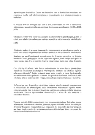 Aprendizagem sisteimática: Ocorre nas interações com as instituições educativas, por
exemplo, a escola, onde são transmitidos os conhecimentos e as atitudes estimadas na
sociedade.
O enfoque dado às interações seja com a mãe, comunidade, ou com as instituições,
indicam que o aspecto social e sua amplitude favorecem a aprendizagem (SERRA 2012,
p.25).
Obstáculos podem vir a causar inadequações e comprometer a aprendizagem, porém se
existir uma relação integrada entre o meio e o aprendiz, o núcleo essencial não é afetado.
p.25).
Obstáculos podem vir a causar inadequações e comprometer a aprendizagem, porém se
existir uma relação integrada entre o meio e o aprendiz, o núcleo essencial não é afetado.
Avalia-se que as dificuldades de aprendizagem são de caráter provisório em distintas
dimensões; social, pedagógica, afetiva, cognitiva e orgânica, vistas sempre pela óptica de
várias causas, mas, deve-se também observar o interesse do aluno, caso esteja desatento.
Cruz (2014 p.02) afirma, “este fator é muito comum em nossa época, quando jogos
eletrônicos condicionam as crianças a obter respostas imediatas e a satisfação é gerada
pela competitividade”. Então, o docente deve tentar perceber a causa da desatenção,
motivada muitas vezes pelo uso excessivo de aparelhos eletrônicos, conflitos da vida
cotidiana, falta de harmonia entre colegas, metodologia descontextualizada e exaustiva.
Define-se que para desenvolver estratégias e procurar soluções as quais busquem sanar
as dificuldades de aprendizagem, estão intimamente relacionadas algumas tarefas
essenciais, dentre elas, o desenvolvimento de projetos em conjunto, solicitar pesquisas
monitoradas, elaborar apresentações, dramatizações e acima de tudo despertar a
curiosidade do aluno.
Tornar o material didático mais atraente com pequenas adaptações e ilustrações, separar
informações, usar materiais concretos, promover jogos e atividades lúdicas. As avaliações
devem ser frequentes ou acumulativas, a linguagem dos enunciados deve ser composta
por frases simples, produções textuais com número delimitado de linhas e retomada dos
conceitos anteriormente estudados.
 