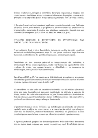 Demais colaborações, reforçam a importância da terapia ocupacional, o terapeuta tem
conhecimento e habilidades, acesso a recursos e informações, logo após a exploração do
problema são estabelecidos planos de ação adotados juntamente com a escola e a família.
A Terapia Ocupacional tem importante papel neste contexto intervindo como facilitador
da relação escola, aluno-família, o que propicia o desenvolvimento do aprendizado da
criança tendo a capacidade de realizar suas atividades plenamente e inserida nos seus
contextos de desempenho. (OLIVEIRA e CASTANHARO 2006, p.98).
ATUAÇÃO DOCENTE E ESTRATÉGIAS DE INTERVENÇÃO NAS
DIFICULDADES DE APRENDIZAGEM:
A aprendizagem desde o início da existência humana, se constitui de modo complexo,
variando de um indivíduo para outro, o que fez com que os estudos ao longo dos anos
buscassem o entendimento das questões relacionadas à aprendizagem escolar.
Consistindo em uma mudança potencial no comportamento dos indivíduos, a
aprendizagem devido a suas experiências, muda o ser humano de alguma forma como
resultado da prática, mas quando ocorrem às dificuldades e os transtornos da
aprendizagem, todo o processo fica comprometido.
Para Carara (2017, p.07) “os transtornos e dificuldades de aprendizagem apresentam
vários fatores que influenciam sua constituição, como aspectos sociais, afetivos, de ordem
orgânica, e podem ocorrer ao longo do ciclo vital”.
As dificuldades são tidas como um fenômeno o qual afeta a vida das pessoas, identificado
como um grupo heterogêneo de desordens manifestadas na utilização e aquisição da
leitura, escrita e dos raciocínios matemáticos, em geral desencadeados pela desmotivação,
falta de estímulos, desestrutura familiar, demais problemas pessoais e de ordem afetiva,
que interferem diretamente na aprendizagem do educando.
O professor utilizando-se dos recursos e de metodologias diversificadas se torna um
mediador entre o objeto de conhecimento e a concretização real da aprendizagem,
intervindo nas interações, exercendo fundamental importância no aprendizado e assim
contribuir para a ocorrência de avanços que não seriam possíveis espontaneamente.
A figura do professor, que passa um período significativo do dia convivendo diretamente
com os alunos, deve conhecer seus alunos e assumir um papel de referência para as
 
