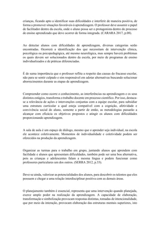 crianças, ficando apto a identificar suas dificuldades e interferir de maneira positiva, de
forma a promover situações favoráveis à aprendizagem. O professor deve assumir o papel
de facilitador dentro da escola, onde o aluno possa ser o protagonista dentro do processo
de ensino aprendizado que deve ocorrer de forma integrada. (CARARA 2017, p.08).
Ao detectar alunos com dificuldades de aprendizagem, diversas categorias serão
encontradas. Ocorrerá a identificação dos que necessitam de intervenção clínica,
psicológica ou psicopedagógica, até mesmo neurológica, mas sempre haverá problemas
os quais devem ser solucionados dentro da escola, por meio de programas de ensino
individualizados e de práticas diferenciadas.
É de suma importância que o professor reflita a respeito das causas do fracasso escolar,
não para se sentir culpado e sim responsável em adotar alternativas buscando solucionar
aborrecimentos durante as etapas de aprendizagem.
Compreender como ocorre o conhecimento, as interferências na aprendizagem e os seus
distintos estágios, transforma o trabalho docente em processo científico. Por isso, destaca-
se a relevância de ações e intervenções conjuntas com a equipe escolar, para subsidiar
uma estrutura curricular a qual esteja compatível com a cognição, afetividade e
convivência social do aluno, somente a partir de então, as metodologias passarão a
alcançar com eficácia os objetivos propostos e atingir os alunos com dificuldades
proporcionando aprendizagem.
A sala de aula é um espaço de diálogo, mesmo que o aprender seja individual, na escola
ele acontece coletivamente. Momentos de individualidade e coletividade podem ser
oferecidos na produção da aprendizagem.
Organizar as turmas para o trabalho em grupo, juntando alunos que aprendem com
facilidade e alunos que apresentam dificuldades, também pode ser uma boa alternativa,
pois as crianças e adolescentes falam a mesma língua e podem funcionar como
professores particulares um dos outros. (SERRA 2012, p.33).
Deve-se ainda, valorizar as potencialidades dos alunos, para descobrir os talentos que eles
possuem e chegar a uma relação interdisciplinar positiva com as demais áreas.
O planejamento também é essencial, representa que uma intervenção quando planejada,
exerce amplo poder na realização da aprendizagem. A capacidade de elaboração,
transformação e simbolização provocam respostas distintas, tomadas de intencionalidade,
que por meio da interação, provocam elaboração das estruturas mentais superiores, isto
 