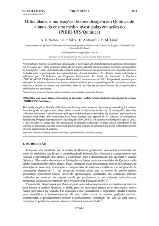 SCIENTIA PLENA

VOL. 9, NUM. 7

2013

www.scientiaplena.org.br

Dificuldades e motivações de aprendizagem em Química de
alunos do ensino médio investigadas em ações do
(PIBID/UFS/Química)
A. O. Santos1; R. P. Silva1; D. Andrade1; J. P. M. Lima1
1

Departamento de Química/Laboratório de Ensino de Química/Universidade Federal de Sergipe, 49100-000, São
Cristóvão-SE, Brasil
andersonoliveira.sergipe@bol.com.br
(Recebido em 10 de dezembro de 2012; aceito em 25 de março de 2013)

Neste trabalho buscou-se identificar dificuldades e motivações de aprendizagem em química apresentadas
por 95 alunos da 1ª série do ensino médio de três escolas da rede pública estadual de ensino do município
de Aracaju/SE. Como instrumento de coleta de dados utilizou-se um questionário com perguntas abertas e
fechadas após a participação dos estudantes em oficinas temáticas. As oficinas foram elaboradas e
aplicadas por 12 bolsistas do Programa Institucional de Bolsa de Iniciação à Docência
(PIBID/CAPES/UFS/Química/Campus São Cristóvão) durante o ano de 2012. Foi possível perceber que a
aplicação de oficinas temáticas no ensino médio contribuiu para a aprendizagem de conceitos químicos,
motivou e incluiu os alunos nas atividades, além de auxiliar no desenvolvimento de competências e
habilidades nos estudantes.
Palavras-chave: Ensino de Química, oficinas temáticas, experimentação no ensino de Química.

Difficulties and motivations of learning in chemistry middle school students investigated in actions
(PIBID/UFS/Chemistry)
This study sought to identify difficulties and learning motivations in chemistry presented by 95 students
from 1st grade of high school, three public schools of education in the city of Aracaju/SE. how data
collection instrument a questionnaire with open and closed questions before the students ' participation in
thematic workshops. The workshops have been prepared and applied by 12 scholars of Institutional
Scholarship Program Introduction to Teaching (PIBID/CAPES/UFS/chemistry) during the year of 2012.
It was possible to notice that the application of thematic workshops in high school contributes to the
learning of chemical concepts, motivated and included students in activities and assist in the development
of skills and abilities of students.
Keywords: Chemistry Teaching, thematic workshops, experimentation in chemistry teaching.

1. INTRODUÇÃO
Pesquisas têm mostrado que o ensino de Química geralmente vem sendo estruturado em
torno de atividades que levam à memorização de informações, fórmulas e conhecimentos que
limitam o aprendizado dos alunos e contribuem para a desmotivação em aprender e estudar
Química. Não sendo observadas as limitações na forma como os conteúdos de Química estão
sendo compreendidos pelos alunos. Essas limitações estão relacionadas com as dificuldades de
abstração de conceitos, elaboração e compreensão de modelos científicos e o surgimento de
concepções alternativas 1. As pesquisas mostram ainda que os alunos do ensino médio,
geralmente apresentam baixos níveis de aprendizagens constatadas em avaliações internas
realizadas no contexto da própria escola por professores, e nas externas realizadas por
programas de avaliações mantidos pelo Ministério da Educação (MEC) 2.
Comumente, observamos que alunos e professores não compreendem os verdadeiros motivos
para estudar e ensinar Química, e ainda, parte da motivação parece estar relacionada com a
futura profissão a ser seguida. Em oposição a esse pensamento, é importante estudar Química
para possibilitar o desenvolvimento de uma visão crítica de mundo, podendo analisar,
compreender, e principalmente utilizar o conhecimento construído em sala de aula para a
resolução de problemas sociais, atuais e relevantes para sociedade 3.
077204-1

 