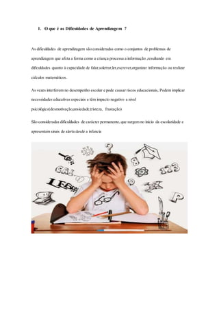 1. O que é as Dificuldades de Aprendizagem ?
As dificuldades de aprendizagem são consideradas como o conjuntos de problemas de
aprendizagem que afeta a forma como a criança processa a informação ,resultando em
dificuldades quanto à capacidade de falar,soletrar,ler,escrever,organizar informação ou realizar
cálculos matemáticos.
As vezes interferem no desempenho escolar e pode causar riscos educacionais, Podem implicar
necessidades educativas especiais e têm impacto negativo a nivel
psicológico(desmotivação,ansiedade,tristeza, frustação)
São consideradas dificuldades de carácter permanente,que surgem no inicio da escolaridade e
apresentam sinais de alerta desde a infancia
 