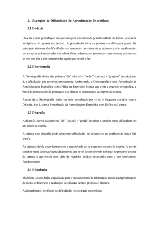 2. Exemplos de Dificuldades de Aprendizagem Especificas:
2.1 Dislexia
Dislexia é uma perturbação da aprendizagem caracterizada pela dificuldade de leitura, apesar da
inteligência da pessoa ser normal. A perturbação afeta as pessoas em diferentes graus. Os
principais sintomas são dificuldades em pronunciar corretamente aspalavras, em ler rapidamente,
em escrever palavras à mão, em subvocalizar palavras, em pronunciar corretamente palavras ao
ler em voz alta e em compreender aquilo que se está a ler.
2.2 Disortografia
A Disortografia deriva das palavras “dis” (desvio) + “ortho” (correto) + “graphos” (escrita), isto
é, a dificuldade em escrever corretamente. Assim sendo, a Disortografia é uma Perturbação da
Aprendizagem Específica com Défice na Expressão Escrita que afeta a precisão ortográfica, a
precisão gramatical e da pontuação e a clareza ou organização da expressão escrita.
Apesar de a Disortografia poder ser uma perturbação por si só, é frequente coexistir com a
Dislexia, isto é, com a Perturbação da Aprendizagem Específica com Défice na Leitura.
2.3 Disgrafia
A disgrafia deriva das palavras "dis" (desvio) + "grafia" (escrita) e consiste numa dificuldade no
ato motor da escrita.
A criança com disgrafia pode apresentar dificuldades no desenho ou no grafismo da letra ("má
letra").
As crianças desde cedo demonstram a necessidade de se expressar através da escrita. A escrita
consiste numa destreza/capacidade motora que se vai desenvolvendo ao longo do percurso escolar
da criança e que possui uma série de requisitos básicos necessários para o seu bom/correto
funcionamento
2.4 Discalculia
Manifesta-se uma baixa capacidade para o processamento da informação numérica,aprendizagem
de factos aritmétricos e realização de cálculos mentais precisos e fluentes.
Adicionalmente, verificam-se dificuldades no racicinio matemático.
 