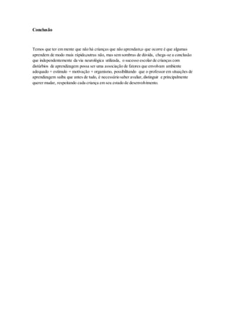Conclusão
Temos que ter em mente que não há crianças que não aprendam,o que ocorre é que algumas
aprendem de modo mais rápido,outras não, mas sem sombras de dúvida, chega-se a conclusão
que independentemente da via neurológica utilizada, o sucesso escolar de crianças com
distúrbios de aprendizagem possa ser uma associação de fatores que envolvam ambiente
adequado + estímulo + motivação + organismo, possibilitando que o professor em situações de
aprendizagem saiba que antes de tudo, é necessário saber avaliar, distinguir e principalmente
querer mudar, respeitando cada criança em seu estado de desenvolvimento.
 