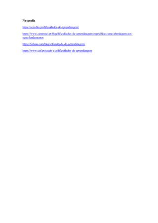 Netgrafia
https://acredita.pt/dificuldades-de-aprendizagem/
https://www.centrosei.pt/blog/dificuldades-de-aprendizagem-especificas-uma-abordagem-aos-
seus-fundamentos
https://fofuuu.com/blog/dificuldade-de-aprendizagem/
https://www.cuf.pt/saude-a-z/dificuldades-de-aprendizagem
 