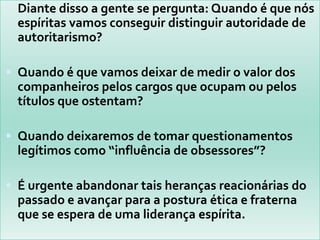 Diante disso a gente se pergunta: Quando é que nós espíritas vamos conseguir distinguir autoridade de autoritarismo? Quando é que vamos deixar de medir o valor dos companheiros pelos cargos que ocupam ou pelos títulos que ostentam? Quando deixaremos de tomar questionamentos legítimos como “influência de obsessores”? É urgente abandonar tais heranças reacionárias do passado e avançar para a postura ética e fraterna que se espera de uma liderança espírita.
