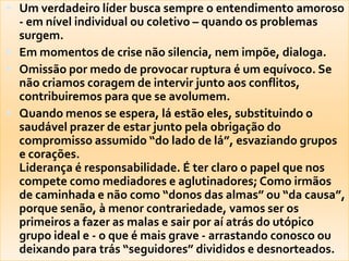 Um verdadeiro líder busca sempre o entendimento amoroso - em nível individual ou coletivo – quando os problemas surgem. Em momentos de crise não silencia, nem impõe, dialoga. Omissão por medo de provocar ruptura é um equívoco. Se não criamos coragem de intervir junto aos conflitos, contribuiremos para que se avolumem. Quando menos se espera, lá estão eles, substituindo o saudável prazer de estar junto pela obrigação do compromisso assumido “do lado de lá”, esvaziando grupos e corações.Liderança é responsabilidade. É ter claro o papel que nos compete como mediadores e aglutinadores; Como irmãos de caminhada e não como “donos das almas” ou “da causa”, porque senão, à menor contrariedade, vamos ser os primeiros a fazer as malas e sair por aí atrás do utópico grupo ideal e - o que é mais grave - arrastando conosco ou deixando para trás “seguidores” divididos e desnorteados.