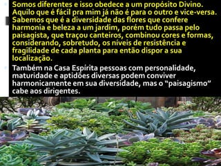 Somos diferentes e isso obedece a um propósito Divino. Aquilo que é fácil pra mim já não é para o outro e vice-versa. Sabemos que é a diversidade das flores que confere harmonia e beleza a um jardim, porém tudo passa pelo paisagista, que traçou canteiros, combinou cores e formas, considerando, sobretudo, os níveis de resistência e fragilidade de cada planta para então dispor a sua localização. Também na Casa Espírita pessoas com personalidade, maturidade e aptidões diversas podem conviver harmonicamente em sua diversidade, mas o “paisagismo” cabe aos dirigentes.
