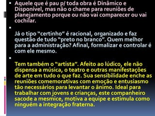 Aquele que é pau p/ toda obra é Dinâmico e Disponível, mas não o chame para reuniões de planejamento porque ou não vai comparecer ou vai cochilar.Já o tipo “certinho” é racional, organizado e faz questão de tudo “preto no branco”. Quem melhor para a administração? Afinal, formalizar e controlar é com ele mesmo.Tem também o “artista”. Afeito ao lúdico, ele não dispensa a música, o teatro e outras manifestações de arte em tudo o que faz. Sua sensibilidade enche as reuniões comemorativas com emoção e entusiasmo tão necessários para levantar o ânimo. Ideal para trabalhar com jovens e crianças, este companheiro sacode a mesmice, motiva a equipe e estimula como ninguém a integração fraterna.